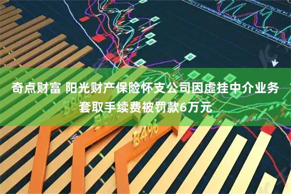 奇点财富 阳光财产保险怀支公司因虚挂中介业务套取手续费被罚款6万元
