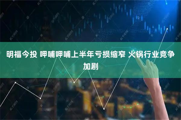 明福今投 呷哺呷哺上半年亏损缩窄 火锅行业竞争加剧