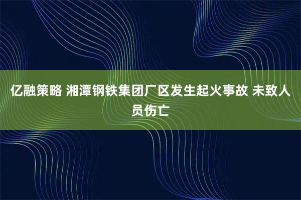 亿融策略 湘潭钢铁集团厂区发生起火事故 未致人员伤亡